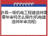 许昌一级机电工程建造师需要年审吗怎么操作(机电建造师年审流程)