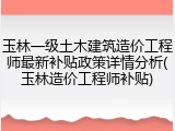 玉林一级土木建筑造价工程师最新补贴政策详情分析(玉林造价工程师补贴)