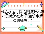 潍坊水运材料检测师难不难考具体怎么考证(潍坊水运检测师考证)