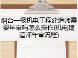 烟台一级机电工程建造师需要年审吗怎么操作(机电建造师年审流程)