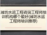 潍坊水运工程咨询工程师培训机构哪个最好(潍坊水运工程师培训推荐)