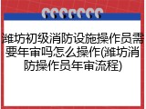 潍坊初级消防设施操作员需要年审吗怎么操作(潍坊消防操作员年审流程)