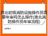 淮北初级消防设施操作员需要年审吗怎么操作(淮北消防操作员年审流程)