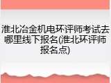 淮北冶金机电环评师考试去哪里线下报名(淮北环评师报名点)