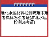 淮北水运材料检测师难不难考具体怎么考证(淮北水运检测师考证)