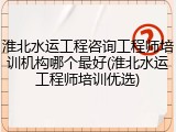 淮北水运工程咨询工程师培训机构哪个最好(淮北水运工程师培训优选)