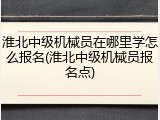 淮北中级机械员在哪里学怎么报名(淮北中级机械员报名点)