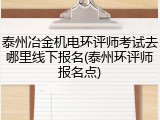 泰州冶金机电环评师考试去哪里线下报名(泰州环评师报名点)
