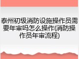 泰州初级消防设施操作员需要年审吗怎么操作(消防操作员年审流程)