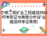 宁德二级矿业工程建造师如何考取证书难度分析(矿业建造师考证难度)