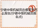 宁德中级机械员在哪里学怎么报名(宁德中级机械员报名点)