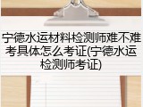 宁德水运材料检测师难不难考具体怎么考证(宁德水运检测师考证)