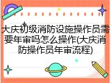 大庆初级消防设施操作员需要年审吗怎么操作(大庆消防操作员年审流程)