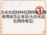 大庆水运材料检测师难不难考具体怎么考证(大庆水运检测师考证)