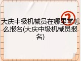 大庆中级机械员在哪里学怎么报名(大庆中级机械员报名)