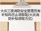 大庆三级消防安全管理员有补贴吗怎么领取呢(大庆消防补贴领取方式)