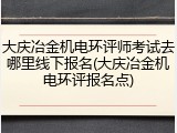大庆冶金机电环评师考试去哪里线下报名(大庆冶金机电环评报名点)