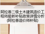 阿拉善二级土木建筑造价工程师最新补贴政策详情分析(阿拉善造价师补贴)