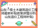 山东一级土木建筑造价工程师最新补贴政策详情分析(山东造价工程师补贴)