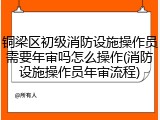 铜梁区初级消防设施操作员需要年审吗怎么操作(消防设施操作员年审流程)