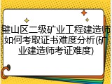 璧山区二级矿业工程建造师如何考取证书难度分析(矿业建造师考证难度)
