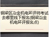 铜梁区冶金机电环评师考试去哪里线下报名(铜梁冶金机电环评报名点)