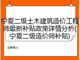 宁夏二级土木建筑造价工程师最新补贴政策详情分析(宁夏二级造价师补贴)