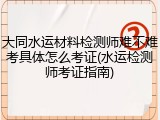 大同水运材料检测师难不难考具体怎么考证(水运检测师考证指南)