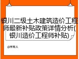 银川二级土木建筑造价工程师最新补贴政策详情分析(银川造价工程师补贴)
