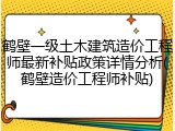 鹤壁一级土木建筑造价工程师最新补贴政策详情分析(鹤壁造价工程师补贴)