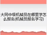 大同中级机械员在哪里学怎么报名(机械员报名学习)