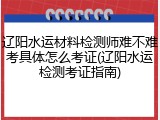 辽阳水运材料检测师难不难考具体怎么考证(辽阳水运检测考证指南)