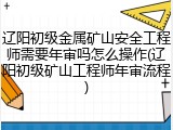 辽阳初级金属矿山安全工程师需要年审吗怎么操作(辽阳初级矿山工程师年审流程)