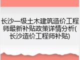 长沙一级土木建筑造价工程师最新补贴政策详情分析(长沙造价工程师补贴)