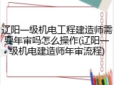 辽阳一级机电工程建造师需要年审吗怎么操作(辽阳一级机电建造师年审流程)