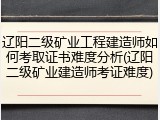 辽阳二级矿业工程建造师如何考取证书难度分析(辽阳二级矿业建造师考证难度)