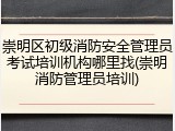 崇明区初级消防安全管理员考试培训机构哪里找(崇明消防管理员培训)