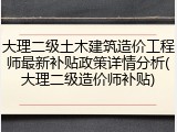 大理二级土木建筑造价工程师最新补贴政策详情分析(大理二级造价师补贴)