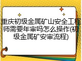 重庆初级金属矿山安全工程师需要年审吗怎么操作(初级金属矿安审流程)