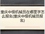 重庆中级机械员在哪里学怎么报名(重庆中级机械员报名)