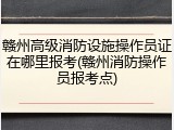 赣州高级消防设施操作员证在哪里报考(赣州消防操作员报考点)