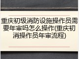 重庆初级消防设施操作员需要年审吗怎么操作(重庆初消操作员年审流程)