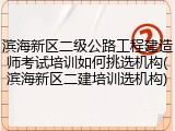 滨海新区二级公路工程建造师考试培训如何挑选机构(滨海新区二建培训选机构)