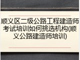 顺义区二级公路工程建造师考试培训如何挑选机构(顺义公路建造师培训)
