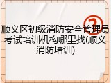 顺义区初级消防安全管理员考试培训机构哪里找(顺义消防培训)