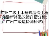 广州二级土木建筑造价工程师最新补贴政策详情分析(广州二级造价师补贴)