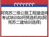 阿克苏二级公路工程建造师考试培训如何挑选机构(阿克苏二建培训选择)