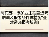 阿克苏一级矿业工程建造师培训及报考条件详情(矿业建造师报考培训)