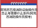 阿克苏五级消防设施操作员怎么考需要什么条件(阿克苏消防操作员报考)