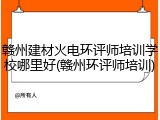 赣州建材火电环评师培训学校哪里好(赣州环评师培训)